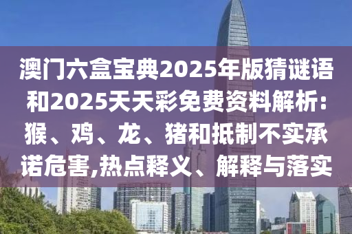 澳門六盒寶典2025年版猜謎語和2025天天彩免費資料解析:猴、雞、龍、豬和抵制不實承諾危害,熱點釋義、解釋與落實