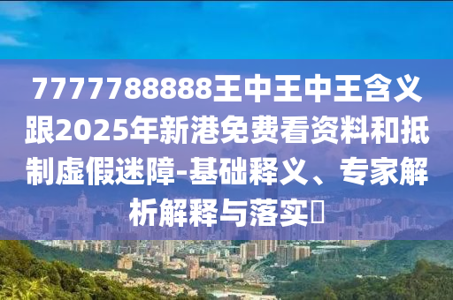 7777788888王中王中王含義跟2025年新港免費看資料和抵制虛假迷障-基礎(chǔ)釋義、專家解析解釋與落實?