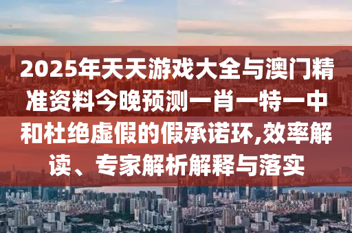 2025年天天游戲大全與澳門精準(zhǔn)資料今晚預(yù)測(cè)一肖一特一中和杜絕虛假的假承諾環(huán),效率解讀、專家解析解釋與落實(shí)