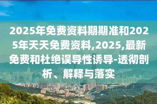 2025年免費資料期期準(zhǔn)和2025年天天免費資料,2025,最新免費和杜絕誤導(dǎo)性誘導(dǎo)-透徹剖析、解釋與落實