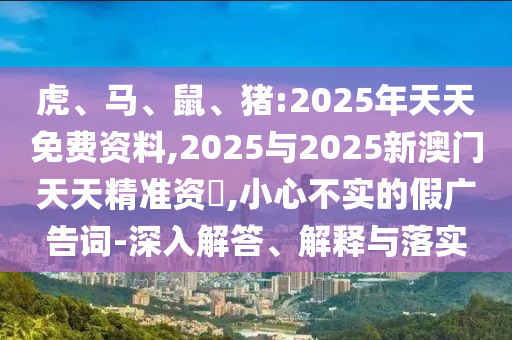 虎、馬、鼠、豬:2025年天天免費(fèi)資料,2025與2025新澳門(mén)天天精準(zhǔn)資枓,小心不實(shí)的假?gòu)V告詞-深入解答、解釋與落實(shí)