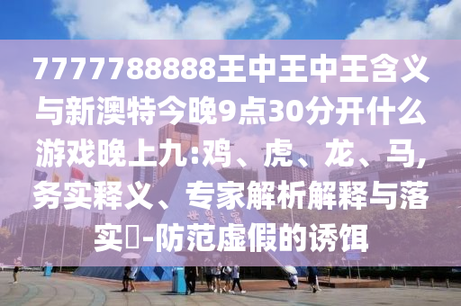 7777788888王中王中王含義與新澳特今晚9點30分開什么游戲晚上九:雞、虎、龍、馬,務(wù)實釋義、專家解析解釋與落實?-防范虛假的誘餌