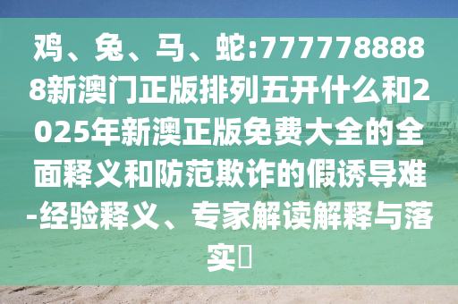 雞、兔、馬、蛇:7777788888新澳門正版排列五開什么和2025年新澳正版免費大全的全面釋義和防范欺詐的假誘導(dǎo)難-經(jīng)驗釋義、專家解讀解釋與落實?