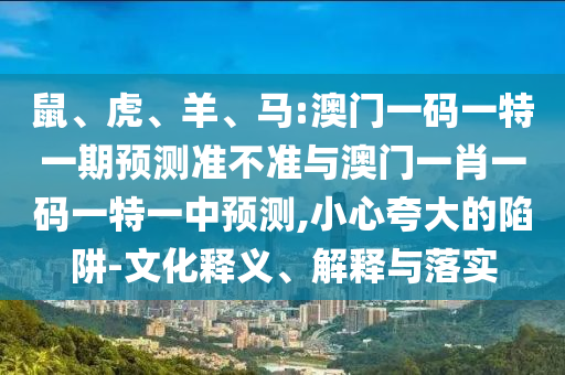 鼠、虎、羊、馬:澳門一碼一特一期預測準不準與澳門一肖一碼一特一中預測,小心夸大的陷阱-文化釋義、解釋與落實