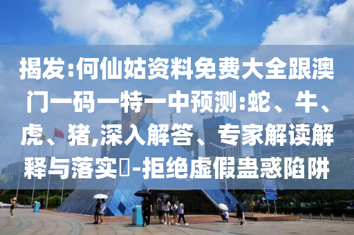 揭發(fā):何仙姑資料免費(fèi)大全跟澳門一碼一特一中預(yù)測(cè):蛇、牛、虎、豬,深入解答、專家解讀解釋與落實(shí)?-拒絕虛假蠱惑陷阱