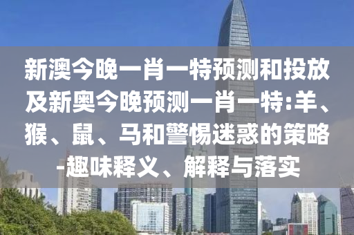 新澳今晚一肖一特預(yù)測和投放及新奧今晚預(yù)測一肖一特:羊、猴、鼠、馬和警惕迷惑的策略-趣味釋義、解釋與落實