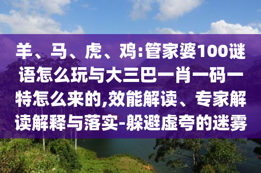 羊、馬、虎、雞:管家婆100謎語怎么玩與大三巴一肖一碼一特怎么來的,效能解讀、專家解讀解釋與落實-躲避虛夸的迷霧
