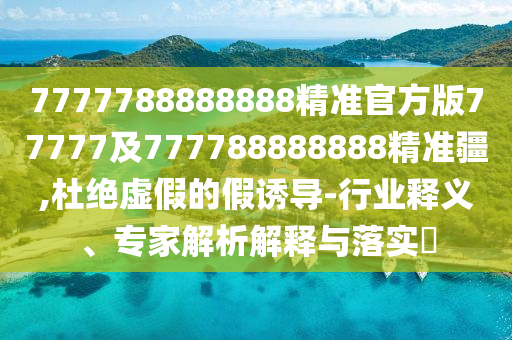 7777788888888精準官方版77777及777788888888精準疆,杜絕虛假的假誘導(dǎo)-行業(yè)釋義、專家解析解釋與落實?