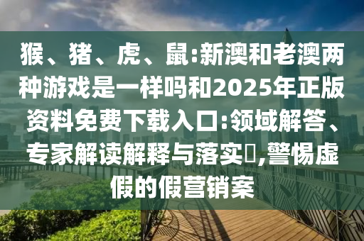猴、豬、虎、鼠:新澳和老澳兩種游戲是一樣嗎和2025年正版資料免費下載入口:領(lǐng)域解答、專家解讀解釋與落實?,警惕虛假的假營銷案