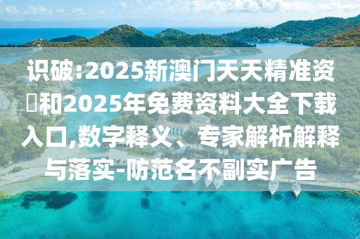 識(shí)破:2025新澳門天天精準(zhǔn)資枓和2025年免費(fèi)資料大全下載入口,數(shù)字釋義、專家解析解釋與落實(shí)-防范名不副實(shí)廣告