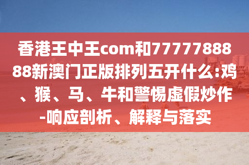 香港王中王com和7777788888新澳門正版排列五開什么:雞、猴、馬、牛和警惕虛假炒作-響應(yīng)剖析、解釋與落實(shí)