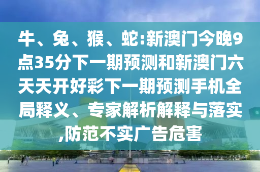 牛、兔、猴、蛇:新澳門今晚9點35分下一期預(yù)測和新澳門六天天開好彩下一期預(yù)測手機(jī)全局釋義、專家解析解釋與落實,防范不實廣告危害
