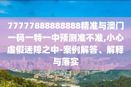 77777888888888精準(zhǔn)與澳門一碼一特一中預(yù)測準(zhǔn)不準(zhǔn),小心虛假迷障之中-案例解答、解釋與落實