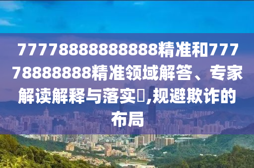 77778888888888精準(zhǔn)和77778888888精準(zhǔn)領(lǐng)域解答、專家解讀解釋與落實?,規(guī)避欺詐的布局