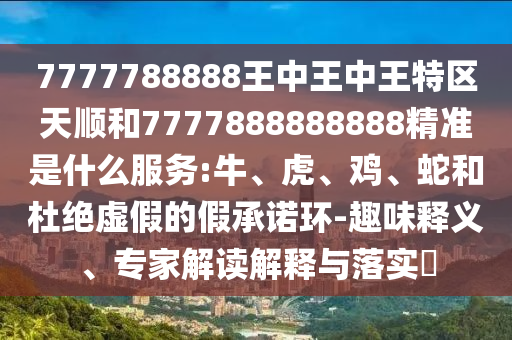 7777788888王中王中王特區(qū)天順和7777888888888精準(zhǔn)是什么服務(wù):牛、虎、雞、蛇和杜絕虛假的假承諾環(huán)-趣味釋義、專家解讀解釋與落實(shí)?