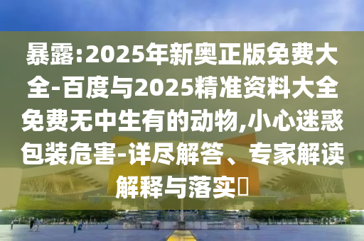 暴露:2025年新奧正版免費(fèi)大全-百度與2025精準(zhǔn)資料大全免費(fèi)無(wú)中生有的動(dòng)物,小心迷惑包裝危害-詳盡解答、專家解讀解釋與落實(shí)?
