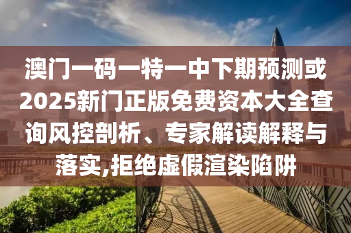 澳門一碼一特一中下期預(yù)測或2025新門正版免費(fèi)資本大全查詢風(fēng)控剖析、專家解讀解釋與落實(shí),拒絕虛假渲染陷阱