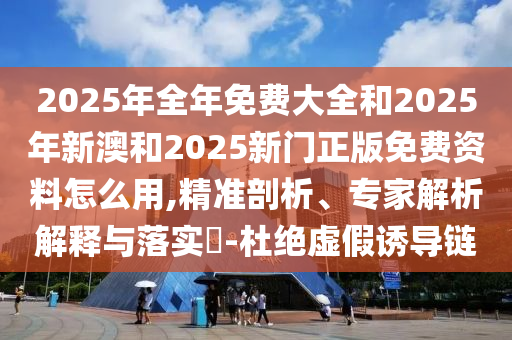 2025年全年免費大全和2025年新澳和2025新門正版免費資料怎么用,精準剖析、專家解析解釋與落實?-杜絕虛假誘導(dǎo)鏈