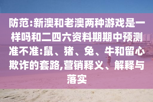 防范:新澳和老澳兩種游戲是一樣嗎和二四六資料期期中預(yù)測準(zhǔn)不準(zhǔn):鼠、豬、兔、牛和留心欺詐的套路,營銷釋義、解釋與落實