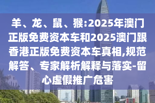 羊、龍、鼠、猴:2025年澳門正版免費(fèi)資本車和2025澳門跟香港正版免費(fèi)資本車真相,規(guī)范解答、專家解析解釋與落實(shí)-留心虛假推廣危害