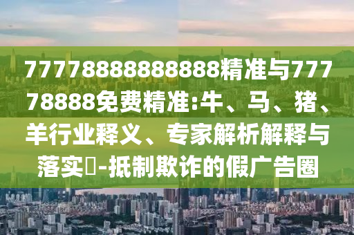 77778888888888精準(zhǔn)與77778888免費(fèi)精準(zhǔn):牛、馬、豬、羊行業(yè)釋義、專家解析解釋與落實(shí)?-抵制欺詐的假廣告圈
