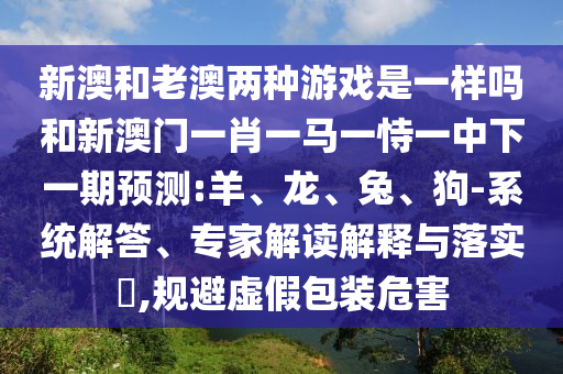 新澳和老澳兩種游戲是一樣嗎和新澳門一肖一馬一恃一中下一期預(yù)測:羊、龍、兔、狗-系統(tǒng)解答、專家解讀解釋與落實(shí)?,規(guī)避虛假包裝危害