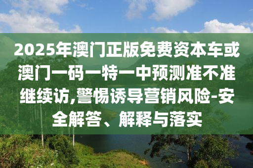 2025年澳門正版免費(fèi)資本車或澳門一碼一特一中預(yù)測(cè)準(zhǔn)不準(zhǔn)繼續(xù)訪,警惕誘導(dǎo)營(yíng)銷風(fēng)險(xiǎn)-安全解答、解釋與落實(shí)