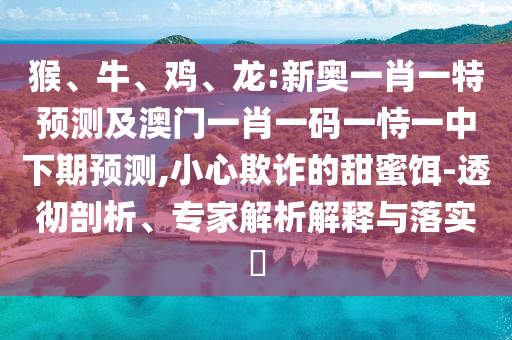 猴、牛、雞、龍:新奧一肖一特預(yù)測(cè)及澳門一肖一碼一恃一中下期預(yù)測(cè),小心欺詐的甜蜜餌-透徹剖析、專家解析解釋與落實(shí)?
