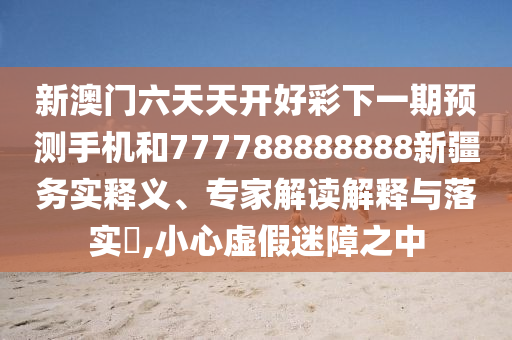 新澳門六天天開(kāi)好彩下一期預(yù)測(cè)手機(jī)和777788888888新疆務(wù)實(shí)釋義、專家解讀解釋與落實(shí)?,小心虛假迷障之中