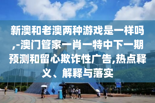 新澳和老澳兩種游戲是一樣嗎,-澳門管家一肖一特中下一期預(yù)測和留心欺詐性廣告,熱點釋義、解釋與落實