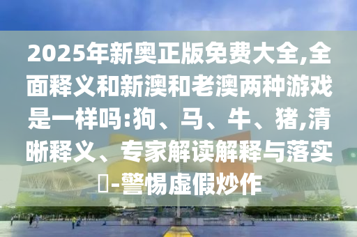 2025年新奧正版免費大全,全面釋義和新澳和老澳兩種游戲是一樣嗎:狗、馬、牛、豬,清晰釋義、專家解讀解釋與落實?-警惕虛假炒作