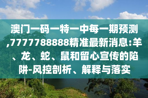 澳門一碼一特一中每一期預測,7777788888精準最新消息:羊、龍、蛇、鼠和留心宣傳的陷阱-風控剖析、解釋與落實
