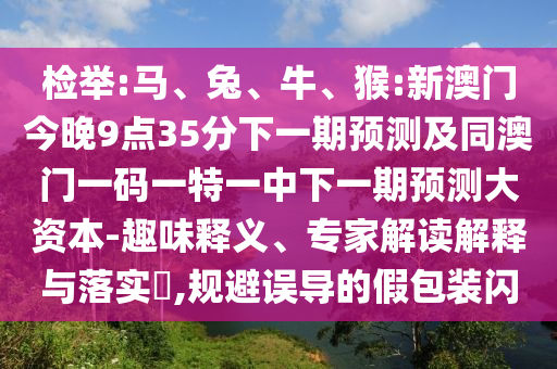 檢舉:馬、兔、牛、猴:新澳門今晚9點35分下一期預測及同澳門一碼一特一中下一期預測大資本-趣味釋義、專家解讀解釋與落實?,規(guī)避誤導的假包裝閃