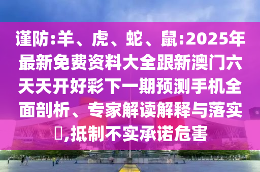 謹(jǐn)防:羊、虎、蛇、鼠:2025年最新免費資料大全跟新澳門六天天開好彩下一期預(yù)測手機全面剖析、專家解讀解釋與落實?,抵制不實承諾危害