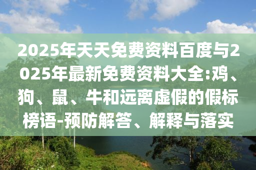 2025年天天免費(fèi)資料百度與2025年最新免費(fèi)資料大全:雞、狗、鼠、牛和遠(yuǎn)離虛假的假標(biāo)榜語-預(yù)防解答、解釋與落實(shí)