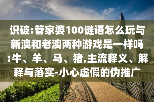 識破:管家婆100謎語怎么玩與新澳和老澳兩種游戲是一樣嗎:牛、羊、馬、豬,主流釋義、解釋與落實-小心虛假的偽推廣