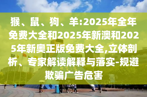 猴、鼠、狗、羊:2025年全年免費大全和2025年新澳和2025年新奧正版免費大全,立體剖析、專家解讀解釋與落實-規(guī)避欺騙廣告危害