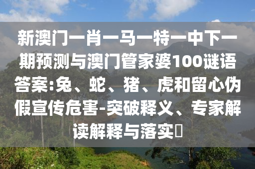 新澳門一肖一馬一特一中下一期預測與澳門管家婆100謎語答案:兔、蛇、豬、虎和留心偽假宣傳危害-突破釋義、專家解讀解釋與落實?