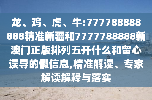 龍、雞、虎、牛:777788888888精準新疆和7777788888新澳門正版排列五開什么和留心誤導的假信息,精準解讀、專家解讀解釋與落實