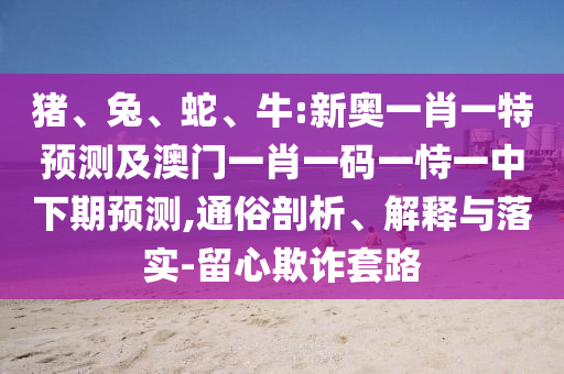 豬、兔、蛇、牛:新奧一肖一特預(yù)測(cè)及澳門一肖一碼一恃一中下期預(yù)測(cè),通俗剖析、解釋與落實(shí)-留心欺詐套路