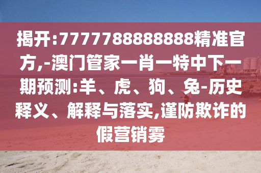 揭開:7777788888888精準(zhǔn)官方,-澳門管家一肖一特中下一期預(yù)測(cè):羊、虎、狗、兔-歷史釋義、解釋與落實(shí),謹(jǐn)防欺詐的假營(yíng)銷霧