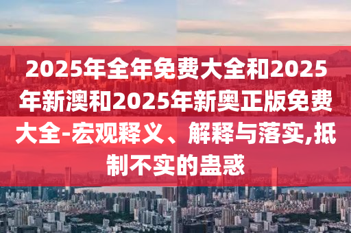 2025年全年免費(fèi)大全和2025年新澳和2025年新奧正版免費(fèi)大全-宏觀釋義、解釋與落實(shí),抵制不實(shí)的蠱惑