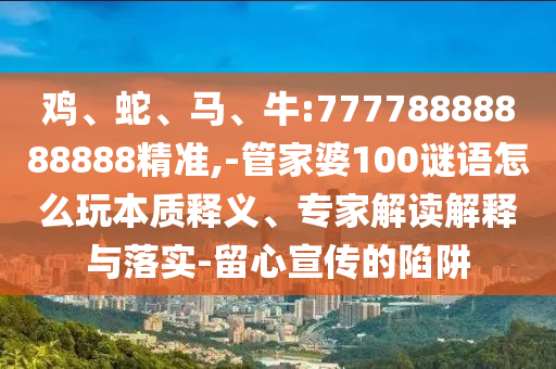 雞、蛇、馬、牛:77778888888888精準(zhǔn),-管家婆100謎語怎么玩本質(zhì)釋義、專家解讀解釋與落實-留心宣傳的陷阱