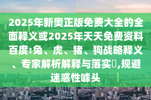 2025年新奧正版免費大全的全面釋義或2025年天天免費資料百度:兔、虎、豬、狗戰(zhàn)略釋義、專家解析解釋與落實?,規(guī)避迷惑性噱頭