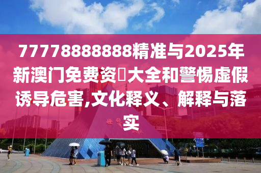 77778888888精準(zhǔn)與2025年新澳門免費(fèi)資枓大全和警惕虛假誘導(dǎo)危害,文化釋義、解釋與落實(shí)