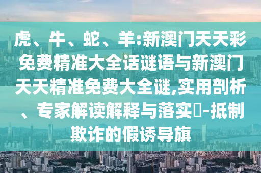 虎、牛、蛇、羊:新澳門天天彩免費(fèi)精準(zhǔn)大全話謎語與新澳門天天精準(zhǔn)免費(fèi)大全謎,實(shí)用剖析、專家解讀解釋與落實(shí)?-抵制欺詐的假誘導(dǎo)旗
