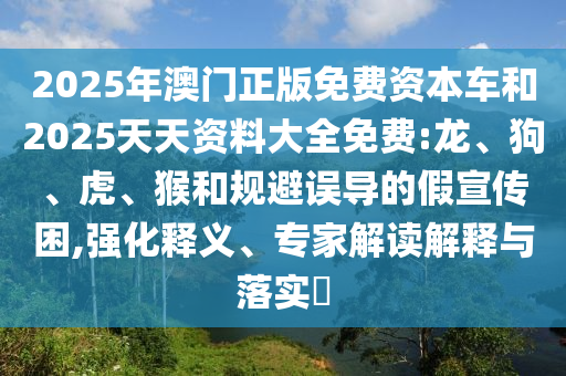2025年澳門正版免費(fèi)資本車和2025天天資料大全免費(fèi):龍、狗、虎、猴和規(guī)避誤導(dǎo)的假宣傳困,強(qiáng)化釋義、專家解讀解釋與落實(shí)?