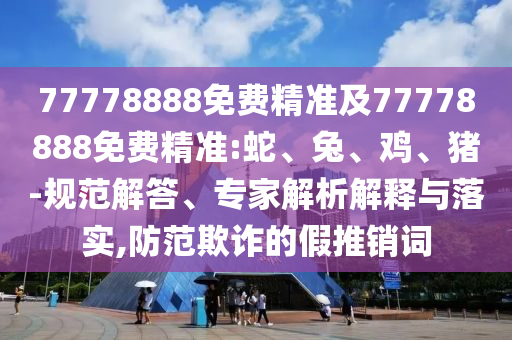 77778888免費(fèi)精準(zhǔn)及77778888免費(fèi)精準(zhǔn):蛇、兔、雞、豬-規(guī)范解答、專家解析解釋與落實(shí),防范欺詐的假推銷詞