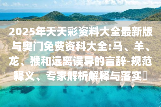 2025年天天彩資料大全最新版與奧門免費(fèi)資科大全:馬、羊、龍、猴和遠(yuǎn)離誤導(dǎo)的言辭-規(guī)范釋義、專家解析解釋與落實(shí)?