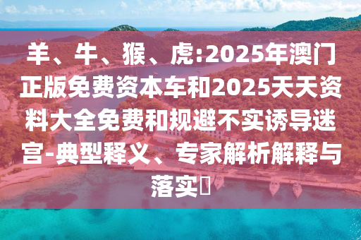 羊、牛、猴、虎:2025年澳門正版免費(fèi)資本車和2025天天資料大全免費(fèi)和規(guī)避不實(shí)誘導(dǎo)迷宮-典型釋義、專家解析解釋與落實(shí)?